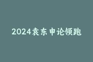 2024袁东申论领跑营方法精讲 [3.29 GB] - 2024省考