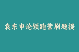 袁东申论领跑营刷题提升班 [3.19 GB] - 2024国考